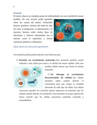 6
Causas
El cáncer abarca un complejo grupo de enfermedades con una variedad de causas
posibles. En esta sección podrá aprender
sobre las causas del cáncer, incluyendo
factores genéticos, factores del estilo de vida
tal como el tabaquismo, la alimentación y el
ejercicio, factores sobre ciertos tipos de
infecciones y factores relacionados con el
entorno como la exposición a ciertas
sustancias químicas y radiaciones.
¿Qué hacen las mutaciones genéticas?
Una mutación genética puede indicarle a una célula sana que:
Permita un crecimiento acelerado.​ Una mutación genética puede
indicarle a una célula que crezca y se divida con mayor rapidez. Esta crea
muchas células nuevas que tienen la misma
mutación.
No detenga el crecimiento
descontrolado de células.​ Las células
normales saben cuándo detener el
crecimiento para que tengas la cantidad
adecuada de cada tipo de célula. Las células
cancerosas pierden los controles (genes supresores de tumores) que les
indican cuándo detener el crecimiento. Una mutación en un gen supresor de
tumor permite que las células cancerosas continúen creciendo y
acumulándose.
 