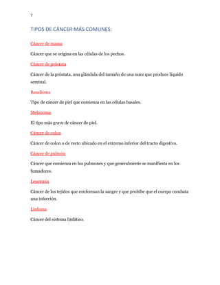7
TIPOS DE CÁNCER MÁS COMUNES:
Cáncer de mama
Cáncer que se origina en las células de los pechos.
Cáncer de próstata
Cáncer de la próstata, una glándula del tamaño de una nuez que produce líquido
seminal.
Basalioma
Tipo de cáncer de piel que comienza en las células basales.
Melanoma
El tipo más grave de cáncer de piel.
Cáncer de colon
Cáncer de colon o de recto ubicado en el extremo inferior del tracto digestivo.
Cáncer de pulmón
Cáncer que comienza en los pulmones y que generalmente se manifiesta en los
fumadores.
Leucemia
Cáncer de los tejidos que conforman la sangre y que prohíbe que el cuerpo combata
una infección.
Linfoma
Cáncer del sistema linfático.
 