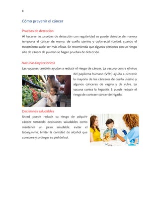 8
Cómo prevenir el cáncer
Pruebas de detección 
Al hacerse las pruebas de detección con regularidad se puede detectar de manera                         
temprana el cáncer de mama, de cuello uterino y colorrectal (colon), cuando el                         
tratamiento suele ser más eficaz. Se recomienda que algunas personas con un riesgo                         
alto de cáncer de pulmón se hagan pruebas de detección. 
 
Vacunas (inyecciones) 
Las vacunas también ayudan a reducir el riesgo de cáncer. La vacuna contra el virus                             
del papiloma humano (VPH) ayuda a prevenir             
la mayoría de los cánceres de cuello uterino y                 
algunos cánceres de vagina y de vulva. La               
vacuna contra la hepatitis B puede reducir el               
riesgo de contraer cáncer de hígado. 
 
 
Decisiones saludables 
Usted puede reducir su riesgo de adquirir             
cáncer tomando decisiones saludables como         
mantener un peso saludable, evitar el           
tabaquismo, limitar la cantidad de alcohol que             
consume y proteger su piel del sol. 
 