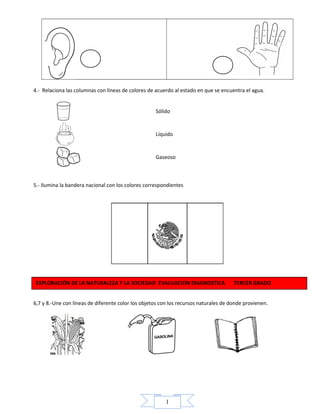 1
4.- Relaciona las columnas con líneas de colores de acuerdo al estado en que se encuentra el agua.
Sólido
Líquido
Gaseoso
5.- Ilumina la bandera nacional con los colores correspondientes
6,7 y 8.-Une con líneas de diferente color los objetos con los recursos naturales de donde provienen.
EXPLORACIÓN DE LA NATURALEZA Y LA SOCIEDAD EVALUACION DIAGNOSTICA TERCER GRADO
 