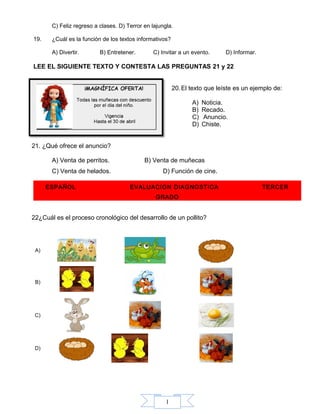 1
C) Feliz regreso a clases. D) Terror en lajungla.
19. ¿Cuál es la función de los textos informativos?
A) Divertir. B) Entretener. C) Invitar a un evento. D) Informar.
LEE EL SIGUIENTE TEXTO Y CONTESTA LAS PREGUNTAS 21 y 22
20.El texto que leíste es un ejemplo de:
A) Noticia.
B) Recado.
C) Anuncio.
D) Chiste.
21. ¿Qué ofrece el anuncio?
A) Venta de perritos. B) Venta de muñecas
C) Venta de helados. D) Función de cine.
ESPAÑOL EVALUACION DIAGNOSTICA TERCER
GRADO
22¿Cuál es el proceso cronológico del desarrollo de un pollito?
A)
B)
C)
D)
 