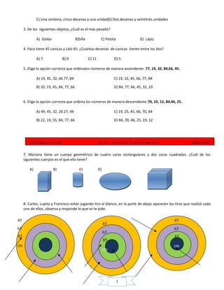 1
C) Una centena, cinco decenas y una unidadD) Dos decenas y veintitrés unidades
3. De los siguientes objetos, ¿Cuál es el más pesado?
A) Globo B)Silla C) Pelota D) Lápiz
4. Paco tiene 45 canicas y Lalo 65. ¿Cuántas decenas de canicas tienen entre los dos?
A) 7 B) 9 C) 11 D) 5
5. Elige la opción correcta que ordenalos números de manera ascendente: 77, 19, 32, 84,66, 45.
A) 19, 45, 32, 66 77, 84 C) 19, 32, 45, 66, 77, 84
B) 32, 19, 45, 84, 77, 66 D) 84, 77, 66, 45, 32, 19
6. Elige la opción correcta que ordena los números de manera descendente:70, 19, 12, 84,46, 25.
A) 49, 45, 32, 26 27, 44 C) 19, 25, 45, 66, 70, 84
B) 22, 19, 55, 84, 77, 66 D) 84, 70, 46, 25, 19, 12
7. Mariana tiene un cuerpo geométrico de cuatro caras rectangulares y dos caras cuadradas. ¿Cuál de los
siguientes cuerpos es el que ella tiene?
A) B) C) D)
8. Carlos, Lupita y Francisco están jugando tiro al blanco, en la parte de abajo aparecen los tiros que realizó cada
uno de ellos, observa y responde lo que se te pide.
45
65
85
100
45
65
85
100
45
65
85
100
MATEMATICAS EVALUACION DIAGNOSTICA TERCER
 