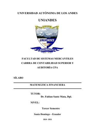 UNIVERSIDAD AUTÓNOMA DE LOS ANDES
UNIANDES
FACULTAD DE SISTEMAS MERCANTILES
CARRRA DE CONTABILIDAD SUPERIOR Y
AUDITORÍA CPA
SÍLABO
MATEMÁTICA FINANCIERA
TUTOR:
Dr. Fabian Sante Mata, Dpl.
NIVEL:
Tercer Semestre
Santo Domingo – Ecuador
2014 - 2015
 