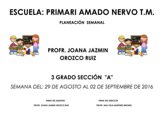 ESCUELA: PRIMARI AMADO NERVO T.M.
PLANEACIÓN SEMANAL
PROFR. JOANA JAZMIN
OROZCO RUIZ
3 GRADO SECCIÓN "A"
SEMANA DEL: 29 DE AGOSTO AL 02 DE SEPTIEMBRE DE 2016
FIRMA DEL MAESTRO FIRMA DEL DIRECTOR
PROFR. JOANA JAZMIN OROZCO RUIZ PROFR. ANA VELIA MARTINEZ BRIONES
 