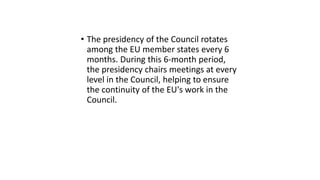 • The presidency of the Council rotates
among the EU member states every 6
months. During this 6-month period,
the presidency chairs meetings at every
level in the Council, helping to ensure
the continuity of the EU's work in the
Council.
 