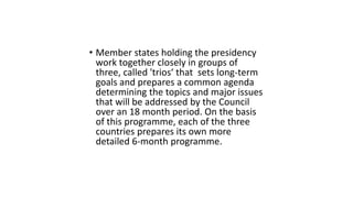 • Member states holding the presidency
work together closely in groups of
three, called 'trios‘ that sets long-term
goals and prepares a common agenda
determining the topics and major issues
that will be addressed by the Council
over an 18 month period. On the basis
of this programme, each of the three
countries prepares its own more
detailed 6-month programme.
 