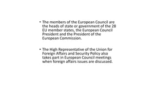 • The members of the European Council are
the heads of state or government of the 28
EU member states, the European Council
President and the President of the
European Commission.
• The High Representative of the Union for
Foreign Affairs and Security Policy also
takes part in European Council meetings
when foreign affairs issues are discussed.
 