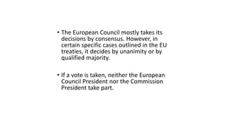 • The European Council mostly takes its
decisions by consensus. However, in
certain specific cases outlined in the EU
treaties, it decides by unanimity or by
qualified majority.
• If a vote is taken, neither the European
Council President nor the Commission
President take part.
 