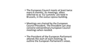 • The European Council meets at least twice
every 6 months. Its meetings, often
referred to as 'EU summits' are held in
Brussels, in the Justus Lipsius building.
• Meetings are chaired by the European
Council President. The President can also
convene extraordinary European Council
meetings when needed.
• The President of the European Parliament
attends the start of each meeting, to
outline the European Parliament's views.
 