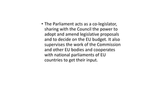 • The Parliament acts as a co-legislator,
sharing with the Council the power to
adopt and amend legislative proposals
and to decide on the EU budget. It also
supervises the work of the Commission
and other EU bodies and cooperates
with national parliaments of EU
countries to get their input.
 