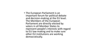 • The European Parliament is an
important forum for political debate
and decision-making at the EU level.
The Members of the European
Parliament are directly elected by
voters in all Member States to
represent people’s interests with regard
to EU law-making and to make sure
other EU institutions are working
democratically.
 