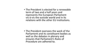 • The President is elected for a renewable
term of two and a half years and
represents the European Parliament
vis-à-vis the outside world and in its
relations with the other EU institutions.
• The President oversees the work of the
Parliament and its constituent bodies as
well as the debates in plenary and
ensures that Parliament’s Rules of
Procedure are adhered to.
 