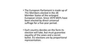 • The European Parliament is made up of
751 Members elected in the 28
Member States of the enlarged
European Union. Since 1979 MEPs have
been elected by direct universal
suffrage for a five-year period.
• Each country decides on the form its
election will take, but must guarantee
equality of the sexes and a secret
ballot. EU elections are by proportional
representation.
 