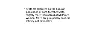 • Seats are allocated on the basis of
population of each Member State.
Slightly more than a third of MEPs are
women. MEPs are grouped by political
affinity, not nationality.
 