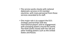 • The service works closely with national
diplomatic services in EU member
countries, with many personnel from those
services seconded to its staff.
• One major role is to support the EU’s
strategic partnerships with key
international players and its engagement
with emerging powers around the world.
The EEAS works closely with the UN and
other leading powers such as the United
States and Russia.
 