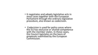 • It negotiates and adopts legislative acts in
most cases together with the European
Parliament through the ordinary legislative
procedure, also known as codecision.
• Codecision is used for policy areas where
the EU has exclusive or shared competence
with the member states. In these cases,
the Council legislates on the basis of
proposals submitted by the European
Commission.
 