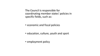 The Council is responsible for
coordinating member states' policies in
specific fields, such as:
• economic and fiscal policies
• education, culture, youth and sport
• employment policy
 