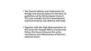 • The Council defines and implements EU
foreign and security policy on the basis of
guidelines set by the European Council.
This also includes the EU's development
and humanitarian aid, defense and trade.
• Together with the High Representative of
the Union for Foreign Affairs and Security
Policy, the Council ensures the unity,
consistency and effectiveness of the EU's
external action.
 