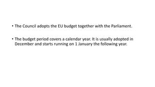 • The Council adopts the EU budget together with the Parliament.
• The budget period covers a calendar year. It is usually adopted in
December and starts running on 1 January the following year.
 