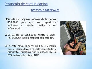 En este caso, la señal DTR o RTS indica que el dispositivo DTE está conectado o dispuesto, mientras que las señal DSR o CTS indica si lo está el DCEProtocolo de comunicaciónPROTOCOLO POR CÓDIGOSSe utilizan diversas técnicas basadas en códigos. Una de ellas utiliza los códigos XON (carácter DC1 en ASCII) y XOFF (carácter DC3 en ASCII) para que el receptor indique si puede recibir información. 