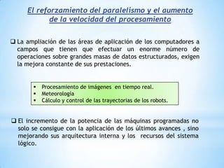 El reforzamiento del paralelismo y el aumento de la velocidad del procesamientoLa ampliación de las áreas de aplicación de los computadores a campos que tienen que efectuar un enorme número de operaciones sobre grandes masas de datos estructurados, exigen la mejora constante de sus prestaciones.