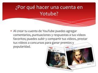 ¿Por qué hacer una cuenta en
Yotube?
Al crear tu cuenta de YouTube puedes agregar
comentarios, puntuaciones y respuestas a tus videos
favoritos; puedes subir y compartir tus vídeos, prestar
tus vídeos a concursos para ganar premios y
popularidad.

 