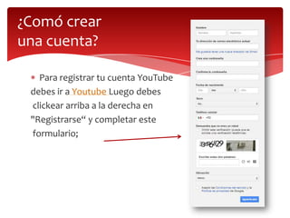 ¿Comó crear
una cuenta?
Para registrar tu cuenta YouTube
debes ir a Youtube Luego debes
clickear arriba a la derecha en
"Registrarse“ y completar este
formulario;

 