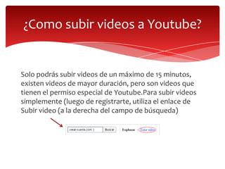 ¿Como subir videos a Youtube?

Solo podrás subir videos de un máximo de 15 minutos,
existen videos de mayor duración, pero son videos que
tienen el permiso especial de Youtube.Para subir videos
simplemente (luego de registrarte, utiliza el enlace de
Subir video (a la derecha del campo de búsqueda)

 
