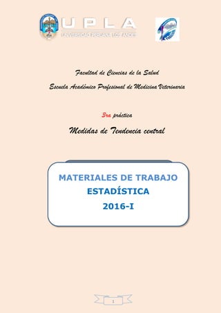 1
Facultad de Ciencias de la Salud
Escuela Académico Profesional de Medicina Veterinaria
3ra práctica
Medidas de Tendencia central
METODOLOGÍA DEL
APRENDIZAJE
(TEXTO UNIVERSITARIO)
MATERIALES DE TRABAJO
ESTADÍSTICA
2016-I
 