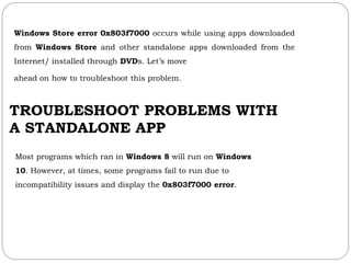 Windows Store error 0x803f7000 occurs while using apps downloaded
from Windows Store and other standalone apps downloaded from the
Internet/ installed through DVDs. Let’s move
ahead on how to troubleshoot this problem.
TROUBLESHOOT PROBLEMS WITH
A STANDALONE APP
Most programs which ran in Windows 8 will run on Windows
10. However, at times, some programs fail to run due to
incompatibility issues and display the 0x803f7000 error.
 