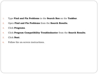 1. Type Find and Fix Problems in the Search Box on the Taskbar.
2. Open Find and Fix Problems from the Search Results.
3. Click Programs.
4. Click Program Compatibility Troubleshooter from the Search Results.
5. Click Next.
6. Follow the on-screen instructions.
 