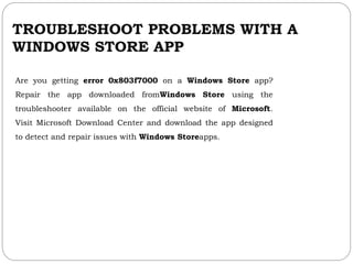 TROUBLESHOOT PROBLEMS WITH A
WINDOWS STORE APP
Are you getting error 0x803f7000 on a Windows Store app?
Repair the app downloaded fromWindows Store using the
troubleshooter available on the official website of Microsoft.
Visit Microsoft Download Center and download the app designed
to detect and repair issues with Windows Storeapps.
 