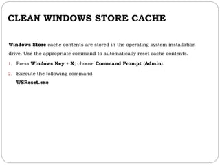 CLEAN WINDOWS STORE CACHE
Windows Store cache contents are stored in the operating system installation
drive. Use the appropriate command to automatically reset cache contents.
1. Press Windows Key + X; choose Command Prompt (Admin).
2. Execute the following command:
WSReset.exe
 