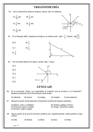 pág. 10
TRIGONOMETRÍA
53. Con la información dada en la figura, calcule (2x)° en radianes.
A) rad
10

B) rad
5

C) rad
3

D) rad
6

E) rad
15

54. En el triángulo ABC, mostrado en la figura, se verifica cscA – tgC =
4
1
. Calcule 





2
A
tg4 .
A) 2 B)
4
1
C) 1 D)
3
1
E)
2
1
(9x)°
Y
X
70x
3
g
AB
C
a
c
b
55. Con los datos dados en la figura, calcule 4tg + 3csc.
A) 4
B) 3
C) 2
D) 1
E) 0
Y
X
P( 3, 4) 

LENGUAJE
56. En el enunciado “Karla, ¿ya respondiste la invitación que te enviaron a tu Facebook?”,
destaca el elemento de la comunicación denominado
A) referente. B) emisor. C) código. D) receptor. E) circunstancia.
57. Marque la opción donde aparecen únicamente nombres de lenguas neolatinas.
A) Italiano, vasco y castellano B) Tartesio, gallego y fenicio
C) Provenzal, sardo y catalán D) Griego, romanche y árabe
E) Rumano, inglés y griego
58. Elija la opción en la que los fonemas vocálicos son, respectivamente, media posterior y baja
central.
A) Villa B) Ronda C) Mimo D) Acto E) Peña
 