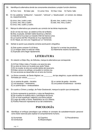 pág. 11
59. Identifique la alternativa donde las consonantes alveolares cumplen función distintiva.
A) Toro / tono B) Gala / jala C) Loma / lima D) Visa / misa E) Tacho / tallo
60. En las palabras “antitaurino”, “coacción”, “vehículo” y “desahuciado”, el número de sílabas
es, respectivamente,
A) cinco, tres, cuatro y seis. B) seis, tres, cuatro y cinco.
C) cinco, tres, tres y cuatro. D) seis, tres, tres y cuatro.
E) cinco, tres, cuatro y cuatro.
61. Marque la alternativa que presenta uso correcto de las letras mayúsculas.
A) En el mes de mayo, se celebró el Día de la Madre.
B) Elsa, la jesuita, también habla Quechua y Alemán.
C) Inés De la Cruz leyó La Casada Infiel de García Lorca.
D) La Cuenca del Río Vilcanota es muy espectacular.
E) En Nepal, se vivió una Tragedia por un Terremoto.
62. Señale la opción que presenta correcta acentuación ortográfica.
A) Solo quiero comprar 5 ó 6 libros. B) Ayer fuí a revisar las practicas.
C) La imágen dada no está tan nítida. D) Habilmente resólvio los ejercicios.
E) Explícale cómo llegar rápidamente.
LITERATURA
63. En relación a Edipo Rey, de Sófocles, marque la alternativa que corresponde.
A) Al final, Edipo mata a Yocasta y se saca los ojos.
B) La obra se inicia con la peste que asola Tebas.
C) En la novela, la reina se suicida detrás del escenario.
D) Edipo vence a la esfinge y el pueblo lo nombra rey.
E) Las acciones se desarrollan en el reino de Corinto.
64. La Divina comedia, de Dante Alighieri, es _________ de tipo alegórico, cuyas estrofas están
formadas por versos ________.
A) un poema de gesta – tercetos B) un cantar de gesta – tercetos
C) una epopeya – hexámetros D) una poesía trovadoresca – sonetos
E) un poema épico – endecasílabos
65. En cuanto a Crimen y castigo, de Fedor Dostoievski, marque la opción que corresponde.
A) Sonia representa la perdición y culpa de Raskólnikov.
B) Se muestra el conflicto ético y psicológico de Dunia.
C) En el nivel superficial, hallamos una trama policial.
D) Luego de matar a Sonia, Raskólnikov se va a Siberia.
E) Porfirio Petrovich representa la luz del cristianismo.
PSICOLOGÍA
66. Identifique el enfoque psicológico que enfatiza el concepto de autodeterminación personal
como factor esencial para explicar el comportamiento humano.
A) Humanista B) Cognitivo C) Psicodinámico
D) Conductual E) Biopsicológico
 