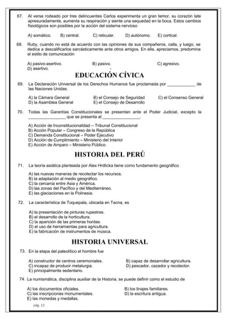pág. 12
67. Al verse rodeado por tres delincuentes Carlos experimenta un gran temor, su corazón late
apresuradamente, aumenta su respiración y siente una sequedad en la boca. Estos cambios
fisiológicos son posibles por la acción del sistema nervioso
A) somático. B) central. C) reticular. D) autónomo. E) cortical.
68. Ruby, cuando no está de acuerdo con las opiniones de sus compañeros, calla, y luego, se
dedica a descalificarlos sarcásticamente ante otros amigos. En ella, apreciamos, predomina
el estilo de comunicación
A) pasivo-asertivo. B) pasivo. C) agresivo.
asertivo. -D)
EDUCACIÓN CÍVICA
69. La Declaración Universal de los Derechos Humanos fue proclamada por ____________ de
las Naciones Unidas.
A) la Cámara General B) el Consejo de Seguridad C) el Consenso General
D) la Asamblea General E) el Consejo de Desarrollo
70. Todas las Garantías Constitucionales se presentan ante el Poder Judicial, excepto la
________________ que se presenta al ________________.
A) Acción de Inconstitucionalidad – Tribunal Constitucional
B) Acción Popular – Congreso de la República
C) Demanda Constitucional – Poder Ejecutivo
D) Acción de Cumplimiento – Ministerio del Interior
E) Acción de Amparo – Ministerio Público
HISTORIA DEL PERÚ
71. La teoría asiática planteada por Alex Hrdlicka tiene como fundamento geográfico
A) las nuevas maneras de recolectar los recursos.
B) la adaptación al medio geográfico.
C) la cercanía entre Asia y América.
D) las zonas del Pacífico y del Mediterráneo.
E) las glaciaciones en la Polinesia.
72. La característica de Toquepala, ubicada en Tacna, es
A) la presentación de pinturas rupestres.
B) el desarrollo de la horticultura.
C) la aparición de las primeras hordas.
D) el uso de herramientas para agricultura.
E) la fabricación de instrumentos de música.
HISTORIA UNIVERSAL
En la etapa del paleolítico el hombre fue
A) constructor de centros ceremoniales. B) capaz de desarrollar agricultura.
C) incapaz de producir metalurgia. D) pescador, cazador y recolector.
E) principalmente sedentario.
La numismática, disciplina auxiliar de la Historia, se puede definir como el estudio de
A) los documentos oficiales. B) los linajes familiares.
C) las inscripciones monumentales. D) la escritura antigua.
E) las monedas y medallas.
73.
74.
 