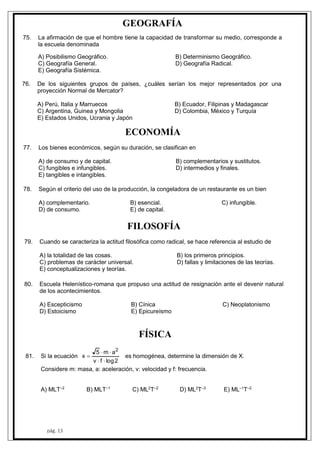 8
80.
79
78.
77
76
75.
pág. 13
GEOGRAFÍA
La afirmación de que el hombre tiene la capacidad de transformar su medio, corresponde a
la escuela denominada
A) Posibilismo Geográfico. B) Determinismo Geográfico.
C) Geografía General. D) Geografía Radical.
E) Geografía Sistémica.
. De los siguientes grupos de países, ¿cuáles serían los mejor representados por una
proyección Normal de Mercator?
A) Perú, Italia y Marruecos B) Ecuador, Filipinas y Madagascar
C) Argentina, Guinea y Mongolia D) Colombia, México y Turquía
E) Estados Unidos, Ucrania y Japón
ECONOMÍA
. Los bienes económicos, según su duración, se clasifican en
A) de consumo y de capital. B) complementarios y sustitutos.
C) fungibles e infungibles. D) intermedios y finales.
E) tangibles e intangibles.
Según el criterio del uso de la producción, la congeladora de un restaurante es un bien
A) complementario. B) esencial. C) infungible.
D) de consumo. E) de capital.
FILOSOFÍA
. Cuando se caracteriza la actitud filosófica como radical, se hace referencia al estudio de
A) la totalidad de las cosas. B) los primeros principios.
C) problemas de carácter universal. D) fallas y limitaciones de las teorías.
E) conceptualizaciones y teorías.
Escuela Helenístico-romana que propuso una actitud de resignación ante el devenir natural
de los acontecimientos.
A) Escepticismo B) Cínica C) Neoplatonismo
D) Estoicismo E) Epicureísmo
FÍSICA
1. Si la ecuación
2logfv
am5
x
2


 es homogénea, determine la dimensión de X.
Considere m: masa, a: aceleración, v: velocidad y f: frecuencia.
A) MLT–2
B) MLT–1
C) ML2
T–2
D) ML2
T–3
E) ML–1
T–2
 
