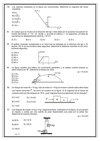 8
8
8
84
8
82.
pág. 14
Los vectores mostrados en la figura son concurrentes. Determine la magnitud del vector
resultante.
A) 8 u
B) 4 2 u
C) 16 2 u
D) 8 2 u
E) 16 u
14 u
6 u
8 u
74°
3. Un cuerpo que se mueve en la dirección del eje x está dada por la ecuación de posición en
función del tiempo x = 10 – 4t, donde x se mide en metros y t en segundos. ¿Al cabo de
qué tiempo su desplazamiento será de – 32 m?
A) 3 s B) 4 s C) 8 s D) 2 s E) 6 s
El gráfico mostrado corresponde a un móvil que se desplaza en la dirección del eje x. Si
recorre 120 m en los primeros siete segundos, determine la distancia recorrida en los cinco
primeros segundos.
A) 100 m
B) 20 m
C) 90 m
D) 40 m
E) 80 m
v(m/s)
t(s)
2 7
5. La figura muestra una esfera con movimiento parabólico y la rapidez cuando alcanza su
altura máxima en “B”. Determine el tiempo de vuelo.
(g = 10 m/s2
)
A) 1,9 s
B) 2,4 s
C) 1,5 s
D) 0,8 s
E) 3,2 s
53°
V
B
12 m/s
A
6. Un bloque de masa M = 15 kg y otro de masa m = 6 kg se mueven cuando sobre ellos actúa
una fuerza horizontal F , tal como se muestra en la figura. Si la magnitud de la fuerza de
contacto entre los dos bloques es 18 N, ¿qué magnitud tiene la aceleración de los bloques?
A) 3 m/s2
B) 2 m/s2
C) 1 m/s2
D) 1,5 m/s2
E) 2,5 m/s2
7. Los bloques de masas 10 kg y 4 kg, respectivamente, mostrados en la figura, se encuentran
en reposo y unidos por una cuerda de peso despreciable que pasa por la polea lisa.
Determine la reacción del piso.
(g = 10 m/s2
)
A) 80 N
B) 60 N
C) 100 N
D) 110 N
E) 140 N
 