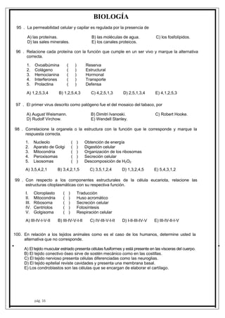 100
99
98
97
96
95
pág. 16
BIOLOGÍA
. La permeabilidad celular y capilar es regulada por la presencia de
A) las proteínas. B) las moléculas de agua. C) los fosfolípidos.
D) las sales minerales. E) los canales proteicos.
. Relacione cada proteína con la función que cumple en un ser vivo y marque la alternativa
correcta.
1. Ovoalbúmina ( ) Reserva
2. Colágeno ( ) Estructural
3. Hemocianina ( ) Hormonal
4. Interferones ( ) Transporte
5. Prolactina ( ) Defensa
A) 1,2,5,3,4 B) 1,2,5,4,3 C) 4,2,5,1,3 D) 2,5,1,3,4 E) 4,1,2,5,3
. El primer virus descrito como patógeno fue el del mosaico del tabaco, por
A) August Weismann. B) Dimitri Ivanoski. C) Robert Hooke.
D) Rudolf Virchow. E) Wendell Stanley.
. Correlacione la organela o la estructura con la función que le corresponde y marque la
respuesta correcta.
1. Nucleolo ( ) Obtención de energía
2. Aparato de Golgi ( ) Digestión celular
3. Mitocondria ( ) Organización de los ribosomas
4. Peroxisomas ( ) Secreción celular
5. Lisosomas ( ) Descomposición de H2O2
A) 3,5,4,2,1 B) 3,4,2,1,5 C) 3,5,1,2,4 D) 1,3,2,4,5 E) 5,4,3,1,2
. Con respecto a los componentes estructurales de la célula eucariota, relacione las
estructuras citoplasmáticas con su respectiva función.
I. Cloroplasto ( ) Traducción
II. Mitocondria ( ) Huso acromático
III. Ribosoma ( ) Secreción celular
IV. Centriolos ( ) Fotosíntesis
V. Golgisoma ( ) Respiración celular
A) III-IV-I-V-II B) III-IV-V-I-II C) IV-III-V-I-II D) I-II-III-IV-V E) III-IV-II-I-V
. En relación a los tejidos animales como es el caso de los humanos, determine usted la
alternativa que no corresponde.
A) El tejido muscular estriado presenta células fusiformes y está presente en las vísceras del cuerpo.
B) El tejido conectivo óseo sirve de sostén mecánico como en las costillas.
C) El tejido nervioso presenta células diferenciadas como las neuroglias.
D) El tejido epitelial reviste cavidades y presenta una membrana basal.
E) Los condroblastos son las células que se encargan de elaborar el cartílago.
 