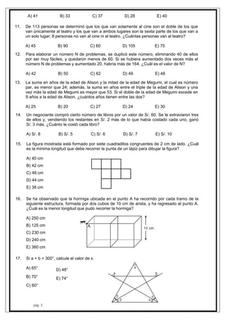 pág. 3
A) 41 B) 33 C) 37 D) 28 E) 40
11. De 113 personas se determinó que los que van solamente al cine son el doble de los que
van únicamente al teatro y los que van a ambos lugares son la sexta parte de los que van a
un solo lugar; 8 personas no van al cine ni al teatro. ¿Cuántas personas van al teatro?
A) 45 B) 90 C) 60 D) 105 E) 75
12. Para elaborar un número N de problemas, se duplicó este número, eliminando 40 de ellos
por ser muy fáciles, y quedaron menos de 60. Si se hubiera aumentado dos veces más el
número N de problemas y aumentado 20, habría más de 164. ¿Cuál es el valor de N?
A) 42 B) 50 C) 62 D) 49 E) 48
13. La suma en años de la edad de Alison y la mitad de la edad de Megumi, el cual es número
par, es menor que 24; además, la suma en años entre el triple de la edad de Alison y una
vez más la edad de Megumi es mayor que 53. Si el doble de la edad de Megumi excede en
9 años a la edad de Alison, ¿cuántos años tienen entre las dos?
A) 25 B) 20 C) 27 D) 24 E) 30
14. Un negociante compró cierto número de libros por un valor de S/. 60. Se le extraviaron tres
de ellos y, vendiendo los restantes en S/. 2 más de lo que había costado cada uno, ganó
S/. 3 más. ¿Cuánto le costó cada libro?
A) S/. 8 B) S/. 5 C) S/. 6 D) S/. 7 E) S/. 10
15. La figura mostrada está formado por siete cuadraditos congruentes de 2 cm de lado. ¿Cuál
es la mínima longitud que debe recorrer la punta de un lápiz para dibujar la figura?
A) 40 cm
B) 42 cm
C) 46 cm
D) 44 cm
E) 38 cm
16. Se ha observado que la hormiga ubicada en el punto A ha recorrido por cada tramo de la
siguiente estructura, formada por dos cubos de 10 cm de arista, y ha regresado al punto A.
¿Cuál es la menor longitud que pudo recorrer la hormiga?
A) 250 cm
B) 125 cm
C) 230 cm
D) 240 cm
E) 360 cm
A 10 cm
17. Si a + b = 300°, calcule el valor de x.
A) 65°
B) 70°
C) 60°
D) 48°
E) 74°




a b
x
 