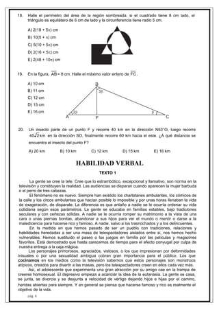 pág. 4
18. Halle el perímetro del área de la región sombreada, si el cuadrado tiene 8 cm lado, el
triángulo es equilátero de 6 cm de lado y la circunferencia tiene radio 5 cm.
A) 2(18 + 5) cm
B) 10(5 + ) cm
C) 5(10 + 5) cm
D) 2(16 + 5) cm
E) 2(48 + 10) cm
19. En la figura, AB= 8 cm. Halle el máximo valor entero de FC .
A) 10 cm
B) 11 cm
C) 12 cm
D) 15 cm
E) 16 cm 2
3

A
B
CF
20. Un insecto parte de un punto F y recorre 40 km en la dirección N53°O, luego recorre
km240 en la dirección SO, finalmente recorre 60 km hacia el este. ¿A qué distancia se
encuentra el insecto del punto F?
A) 20 km B) 10 km C) 12 km D) 15 km E) 16 km
HABILIDAD VERBAL
TEXTO 1
La gente se cree la tele. Cree que lo estrambótico, excepcional y llamativo, son norma en la
televisión y constituyen la realidad. Las audiencias se disparan cuando aparecen la mujer barbuda
o el perro de tres cabezas.
El fenómeno no es nuevo. Siempre han existido los charlatanes ambulantes, los cómicos de
la calle y los circos ambulantes que hacían posible lo imposible y por unas horas llenaban la vida
de exageración, de disparate. La diferencia es que antaño a nadie se le ocurría ordenar su vida
cotidiana según esos parámetros. La gente se educaba en familias estables, bajo tradiciones
seculares y con certezas sólidas. A nadie se le ocurría romper su matrimonio a la vista de una
cara o unas piernas bonitas, abandonar a sus hijos para ver el mundo o mentir o darse a la
maledicencia para hacerse rico y famoso. A nadie, salvo a los trasnochados y a los delincuentes.
En la medida en que hemos pasado de ser un pueblo con tradiciones, relaciones y
habilidades heredadas a ser una masa de telespectadores aislados entre sí, nos hemos hecho
vulnerables. Hemos sustituido el paseo o los juegos en familia por las películas y magazines
favoritos. Está demostrado que hasta carecemos de tiempo para el afecto conyugal por culpa de
nuestra entrega a la caja mágica.
Los personajes primorosos, agraciados, vistosos, o los que impresionan por deformidades
inisuales o por una sexualidad ambigua cobran gran importancia para el público. Los que
cocinamos en los medios como la televisión sabemos que estos personajes son monstruos
atípicos, creados para divertir a las masas, pero los telespectadores creen en ellos cada vez más.
Así, el adolescente que experimenta una gran atracción por su amigo cae en la trampa de
creerse homosexual. El depresivo empieza a acariciar la idea de la eutanasia. La gente se casa,
se junta, se divorcia y se desjunta a velocidad de vértigo dejando hijos e hijas por el camino,
heridas abiertas para siempre. Y en general se piensa que hacerse famoso y rico es realmente el
objetivo de la vida.
 
