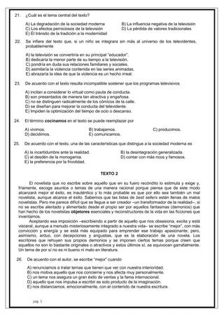 pág. 5
21. ¿Cuál es el tema central del texto?
A) La degradación de la sociedad moderna B) La influencia negativa de la televisión
C) Los efectos perniciosos de la televisión D) La pérdida de valores tradicionales
E) El tránsito de la tradición a la modernidad
22. Se infiere del texto que, si un niño se integrara sin más al universo de los televidentes,
probablemente
A) la televisión se convertiría en su principal “educador”.
B) dedicaría la menor parte de su tiempo a la televisión.
C) pondría en duda sus relaciones familiares y sociales.
D) asimilaría la violencia contenida en las series animadas.
E) abrazaría la idea de que la violencia es un hecho irreal.
23. De acuerdo con el texto resulta incompatible sostener que los programas televisivos
A) incitan a considerar lo virtual como pauta de conducta.
B) son presentados de manera tan atractiva y engañosa.
C) no se distinguen radicalmente de los cómicos de la calle.
D) se diseñan para mejorar la conducta del televidente.
E) Impiden la optimización del tiempo de ocio o descanso.
24. El término cocinamos en el texto se puede reemplazar por
A) vivimos. B) trabajamos. C) producimos.
D) decidimos. E) comunicamos.
25. De acuerdo con el texto, una de las características que distingue a la sociedad moderna es
A) la incertidumbre ante la realidad. B) la desintegración generalizada.
C) el desdén de la monogamia. D) contar con más ricos y famosos.
E) la preferencia por la frivolidad.
TEXTO 2
El novelista que no escribe sobre aquello que en su fuero recóndito lo estimula y exige y,
fríamente, escoge asuntos o temas de una manera racional porque piensa que de este modo
alcanzará mejor el éxito, es inauténtico y lo más probable es que por ello sea también un mal
novelista, aunque alcance el éxito. Sabemos que las listas de best sellers están llenas de malos
novelistas. Pero me parece difícil que se llegue a ser creador –un transformador de la realidad–, si
no se escribe alentado y alimentado desde el propio ser por aquellos fantasmas (demonios) que
han hecho de los novelistas objetores esenciales y reconstructores de la vida en las ficciones que
inventamos.
Aceptando esa imposición –escribiendo a partir de aquello que nos obsesiona, excita y está
visceral, aunque a menudo misteriosamente integrado a nuestra vida– se escribe “mejor”, con más
convicción y energía y se está más equipado para emprender ese trabajo apasionante; pero,
asimismo, arduo, con decepciones y angustias, que es la elaboración de una novela. Los
escritores que rehuyen sus propios demonios y se imponen ciertos temas porque creen que
aquellos no son lo bastante originales o atractivos y estos últimos sí, se equivocan garrafalmente.
Un tema de por sí no es ni bueno ni malo en literatura.
26. De acuerdo con el autor, se escribe “mejor” cuando
A) renunciamos a tratar temas que tienen que ver con nuestra interioridad.
B) nos motiva aquello que nos concierne y nos afecta muy personalmente.
C) un tema nos asegura un gran éxito de ventas y la fama internacional.
D) aquello que nos impulsa a escribir es solo producto de la imaginación.
E) nos distanciamos, emocionalmente, con el contenido de nuestra escritura.
 