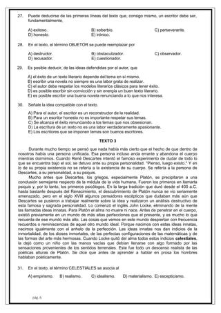 pág. 6
27. Puede deducirse de las primeras líneas del texto que, consigo mismo, un escritor debe ser,
fundamentalmente,
A) exitoso. B) soberbio. C) perseverante.
D) honesto. E) irónico.
28. En el texto, el término OBJETOR se puede reemplazar por
A) destructor. B) obstaculizador. C) observador.
D) recusador. E) cuestionador.
29. Es posible deducir, de las ideas defendidas por el autor, que
A) el éxito de un texto literario depende del tema en sí mismo.
B) escribir una novela no siempre es una labor grata de realizar.
C) el autor debe respetar los modelos literarios clásicos para tener éxito.
D) es posible escribir sin convicción y sin energía un buen texto literario.
E) es posible escribir una buena novela renunciando a lo que nos interesa.
30. Señale la idea compatible con el texto.
A) Para el autor, el escritor es un reconstructor de la realidad.
B) Para un escritor honesto no es importante respetar sus temas.
C) Se alcanza el éxito renunciando a los temas que nos obsesionan.
D) La escritura de un texto no es una labor verdaderamente apasionante.
E) Los escritores que se imponen temas son buenos escritores.
TEXTO 3
Durante mucho tiempo se pensó que nada había más cierto que el hecho de que dentro de
nosotros había una persona unificada. Esa persona incluso anda errante y abandona el cuerpo
mientras dormimos. Cuando René Descartes intentó el famoso experimento de dudar de todo lo
que se encuentra bajo el sol, se detuvo ante su propia personalidad. "Pienso, luego existo." Y en
lo de su propia existencia no se refería a la existencia de su cuerpo. Se refería a la persona de
Descartes, a su personalidad, a su psiquis.
Mucho antes que Descartes, los griegos, especialmente Platón, se precipitaron a una
conclusión semejante respecto de la médula de la vida humana. Fueron los primeros en llamarla
psiquis y, por lo tanto, los primeros psicólogos. En la larga tradición que duró desde el 400 a.C.
hasta bastante después del Renacimiento, el descubrimiento de Platón nunca se vio seriamente
amenazado, pero en el siglo XVIII algunos pensadores escépticos que dudaban más aún que
Descartes se pusieron a trabajar realmente sobre la idea y realizaron un análisis destructivo de
esta famosa y sagrada personalidad. Lo comenzó el inglés John Locke, eliminando de la mente
las llamadas ideas innatas. Para Platón el alma no muere ni nace. Antes de penetrar en el cuerpo,
existió previamente en un mundo de más altas perfecciones que el presente, y es mucho lo que
recuerda de ese mundo más alto. Las cosas que vemos en este mundo despiertan con frecuencia
recuerdos o reminiscencias de aquel otro mundo ideal. Porque nacimos con estas ideas innatas,
nacimos igualmente con el anhelo de la perfección. Las ideas innatas nos dan indicios de la
inmortalidad, de los dioses inmortales, de las perfectas configuraciones de las matemáticas y de
las formas del arte más hermosas. Cuando Locke quitó del alma todos estos indicios celestiales,
la dejó como un niño con las manos vacías que debían llenarse con algo formado por las
sensaciones provenientes de los sentidos terrenales. Este fue todo un descenso realista de las
poéticas alturas de Platón. Se dice que antes de aprender a hablar en prosa los hombres
hablaban poéticamente.
31. En el texto, el término CELESTIALES se asocia al
A) empirismo. B) realismo. C) idealismo. D) materialismo. E) escepticismo.
 