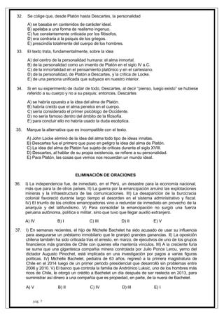 pág. 7
32. Se colige que, desde Platón hasta Descartes, la personalidad
A) se basaba en contenidos de carácter ideal.
B) apelaba a una forma de realismo ingenuo.
C) fue constantemente criticada por los filósofos.
D) era contraria a la psiquis de los griegos.
E) prescindía totalmente del cuerpo de los hombres.
33. El texto trata, fundamentalmente, sobre la idea
A) del centro de la personalidad humana: el alma inmortal.
B) de la personalidad como un invento de Platón en el siglo IV a.C.
C) de la inmortalidad en el pensamiento platónico y en el cartesiano.
D) de la personalidad, de Platón a Descartes, y la crítica de Locke.
E) de una persona unificada que subyace en nuestro interior.
34. Si en su experimento de dudar de todo, Descartes, al decir “pienso, luego existo” se hubiese
referido a su cuerpo y no a su psiquis; entonces, Descartes
A) se habría opuesto a la idea del alma de Platón.
B) habría creído que el alma penetra en el cuerpo.
C) sería considerado el primer psicólogo de Occidente.
D) no sería famoso dentro del ámbito de la filosofía.
E) para concluir ello no habría usado la duda escéptica.
35. Marque la alternativa que es incompatible con el texto.
A) John Locke eliminó de la idea del alma todo tipo de ideas innatas.
B) Descartes fue el primero que puso en peligro la idea del alma de Platón.
C) La idea del alma de Platón fue sujeto de críticas durante el siglo XVIII.
D) Descartes, al hablar de su propia existencia, se refiere a su personalidad.
E) Para Platón, las cosas que vemos nos recuerdan un mundo ideal.
ELIMINACIÓN DE ORACIONES
36. I) La independencia fue, de inmediato, en el Perú, un desastre para la economía nacional,
más que para la de otros países. II) La guerra por la emancipación arruinó las explotaciones
mineras y la infraestructura de las comunicaciones. III) La desaparición de la burocracia
colonial favoreció durante largo tiempo el desorden en el sistema administrativo y fiscal.
IV) El triunfo de los criollos emancipadores vino a redundar de inmediato en provecho de la
anarquía y del latifundismo. V) Para consolidar la emancipación no surgió una fuerza
peruana autónoma, política o militar, sino que tuvo que llegar auxilio extranjero.
A) IV B) I C) III D) II E) V
37. I) En semanas recientes, el hijo de Michelle Bachelet ha sido acusado de usar su influencia
para asegurarse un préstamo inmobilario que le granjeó grandes ganancias. II) La oposición
chilena también ha sido criticada tras el arresto, en marzo, de ejecutivos de uno de los grupos
financieros más grandes de Chile con quienes ella mantenía vínculos. III) A la creciente furia
se suma que una gigantesca compañía minera controlada por Juilo Ponce Lerou, yerno del
dictador Augusto Pinochet, esté implicada en una investigación por pagos a varias figuras
políticas. IV) Michelle Bachelet, pediatra de 63 años, regresó a la primera magistratura de
Chile en el 2014 luego de un primer periodo presidencial que desarrolló sin problemas entre
2006 y 2010. V) El banco que controla la familia de Andrónico Luksic, uno de los hombres más
ricos de Chile, le otorgó un crédito a Bachelet un día después de ser reelecta en 2013, para
suministrar así dinero a una compañía que es propiedad, en parte, de la nuera de Bachelet.
A) V B) II C) IV D) III E) I
 