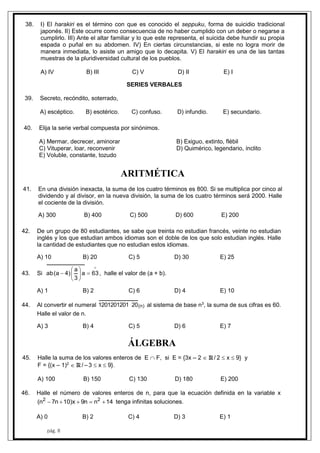 pág. 8
38. I) El harakiri es el término con que es conocido el seppuku, forma de suicidio tradicional
japonés. II) Este ocurre como consecuencia de no haber cumplido con un deber o negarse a
cumplirlo. III) Ante el altar familiar y lo que este representa, el suicida debe hundir su propia
espada o puñal en su abdomen. IV) En ciertas circunstancias, si este no logra morir de
manera inmediata, lo asiste un amigo que lo decapita. V) El harakiri es una de las tantas
muestras de la pluridiversidad cultural de los pueblos.
A) IV B) III C) V D) II E) I
SERIES VERBALES
39. Secreto, recóndito, soterrado,
A) escéptico. B) esotérico. C) confuso. D) infundio. E) secundario.
40. Elija la serie verbal compuesta por sinónimos.
A) Mermar, decrecer, aminorar B) Exiguo, extinto, flébil
C) Vituperar, loar, reconvenir D) Quimérico, legendario, ínclito
E) Voluble, constante, tozudo
ARITMÉTICA
41. En una división inexacta, la suma de los cuatro términos es 800. Si se multiplica por cinco al
dividendo y al divisor, en la nueva división, la suma de los cuatro términos será 2000. Halle
el cociente de la división.
A) 300 B) 400 C) 500 D) 600 E) 200
42. De un grupo de 80 estudiantes, se sabe que treinta no estudian francés, veinte no estudian
inglés y los que estudian ambos idiomas son el doble de los que solo estudian inglés. Halle
la cantidad de estudiantes que no estudian estos idiomas.
A) 10 B) 20 C) 5 D) 30 E) 25
43. Si







 63a
3
a
)4a(ab , halle el valor de (a + b).
A) 1 B) 2 C) 6 D) 4 E) 10
44. Al convertir el numeral )n(201201201201 al sistema de base n3
, la suma de sus cifras es 60.
Halle el valor de n.
A) 3 B) 4 C) 5 D) 6 E) 7
ÁLGEBRA
45. Halle la suma de los valores enteros de E  F, si E = {3x – 2  R / 2  x  9} y
F = {(x – 1)2
 R / – 3  x  9}.
A) 100 B) 150 C) 130 D) 180 E) 200
46. Halle el número de valores enteros de n, para que la ecuación definida en la variable x
14nn9x)10n7n( 22
 tenga infinitas soluciones.
A) 0 B) 2 C) 4 D) 3 E) 1
 