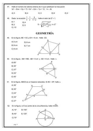 pág. 9
47. Halle el número de valores enteros de m que satisfacen la inecuación
3x2
– 5mx + 3(x + 7) > 2x2
– 2(m – 1)x + 12; x  R.
A) 5 B) 4 C) 3 D) 6 E) 2
48. Dada la ecuación
yx
4
y
1
x
1

 , halle el valor de E2
+ 1.






 Zn;
yx
)yx(
E n
1n1n
1n
A) 1
B) 2
C) 1/2
D) 4
E) 5
GEOMETRÍA
49. En la figura, BE = EC y EH = 8 cm. Halle CD.
A) 5 cm
B) 9 cm
C) 6 cm
D) 8 cm
E) 7 cm
A
B
C
DE
H


50. En la figura, AM = MD, AB = 6 cm y AD = 8 cm. Halle x.
A) 60°
B) 30°
C) 37°
D) 53°
E) 45°
A
B
C
D
M


x
51. En la figura, ABCD es un trapecio isósceles. Si AE = AP, halle .
A) 36°
B) 30°
C) 24°
D) 32°
E) 37°

A
B C
D
E
P
Q
52. En la figura, si O es centro de la circunferencia, halle mCDO.
A) 10°
B) 40°
C) 70°
D) 100°
E) 120°
A B
C
D
O
25°
 
