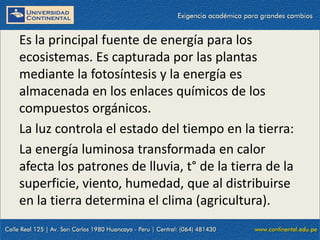 09/09/2014 19
Es la principal fuente de energía para los
ecosistemas. Es capturada por las plantas
mediante la fotosíntesis y la energía es
almacenada en los enlaces químicos de los
compuestos orgánicos.
La luz controla el estado del tiempo en la tierra:
La energía luminosa transformada en calor
afecta los patrones de lluvia, t° de la tierra de la
superficie, viento, humedad, que al distribuirse
en la tierra determina el clima (agricultura).
 