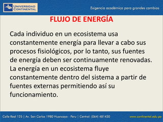09/09/2014 4
FLUJO DE ENERGÍA
Cada individuo en un ecosistema usa
constantemente energía para llevar a cabo sus
procesos fisiológicos, por lo tanto, sus fuentes
de energía deben ser continuamente renovadas.
La energía en un ecosistema fluye
constantemente dentro del sistema a partir de
fuentes externas permitiendo así su
funcionamiento.
 