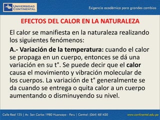 09/09/2014 41
EFECTOS DEL CALOR EN LA NATURALEZA
El calor se manifiesta en la naturaleza realizando
los siguientes fenómenos:
A.- Variación de la temperatura: cuando el calor
se propaga en un cuerpo, entonces se dá una
variación en su t°. Se puede decir que el calor
causa el movimiento y vibración molecular de
los cuerpos. La variación de t° generalmente se
da cuando se entrega o quita calor a un cuerpo
aumentando o disminuyendo su nivel.
 
