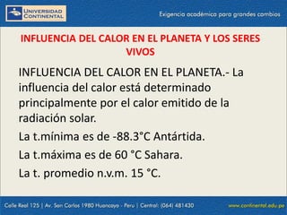 09/09/2014 47
INFLUENCIA DEL CALOR EN EL PLANETA Y LOS SERES
VIVOS
INFLUENCIA DEL CALOR EN EL PLANETA.- La
influencia del calor está determinado
principalmente por el calor emitido de la
radiación solar.
La t.mínima es de -88.3°C Antártida.
La t.máxima es de 60 °C Sahara.
La t. promedio n.v.m. 15 °C.
 